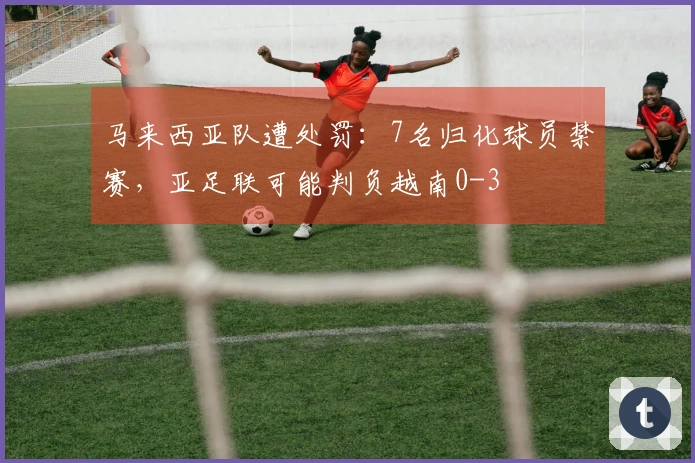 马来西亚队遭处罚：7名归化球员禁赛，亚足联可能判负越南0-3