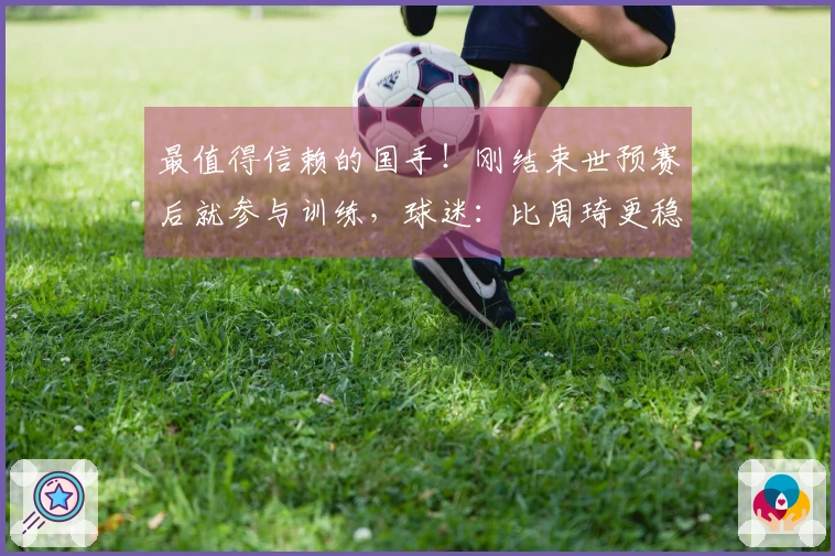 最值得信赖的国手！刚结束世预赛后就参与训练，球迷：比周琦更稳重了