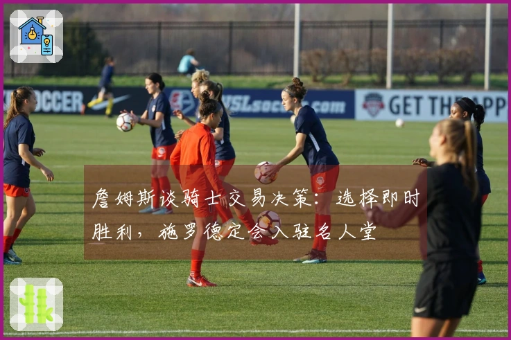 詹姆斯谈骑士交易决策：选择即时胜利，施罗德定会入驻名人堂