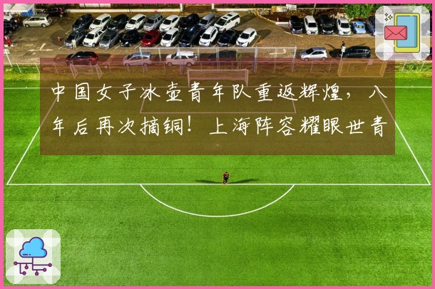 中国女子冰壶青年队重返辉煌，八年后再次摘铜！上海阵容耀眼世青赛