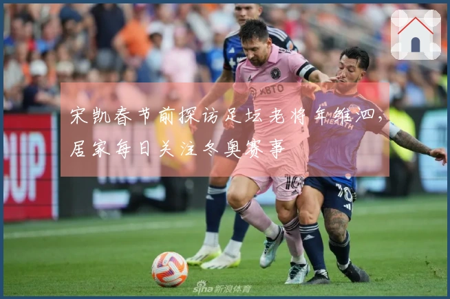 宋凯春节前探访足坛老将年维泗，居家每日关注冬奥赛事