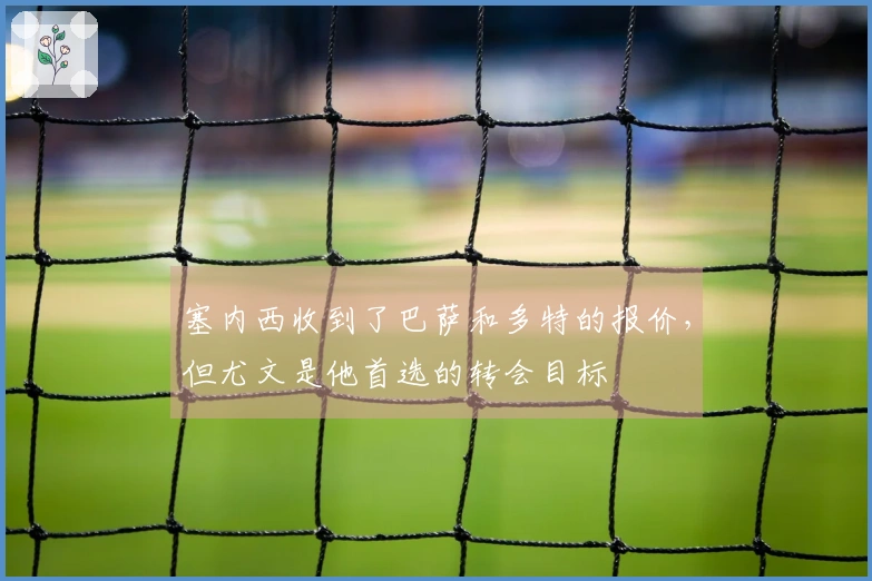 塞内西收到了巴萨和多特的报价，但尤文是他首选的转会目标