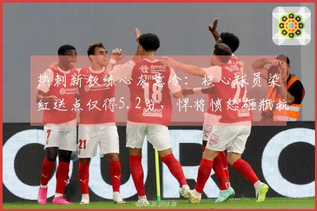 热刺新教练心灰意冷：核心球员染红送点仅得5.2分，悍将愤怒砸瓶抗议