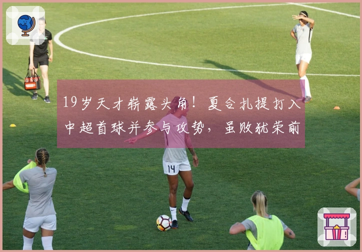 19岁天才崭露头角！夏合扎提打入中超首球并参与攻势，虽败犹荣前景可期