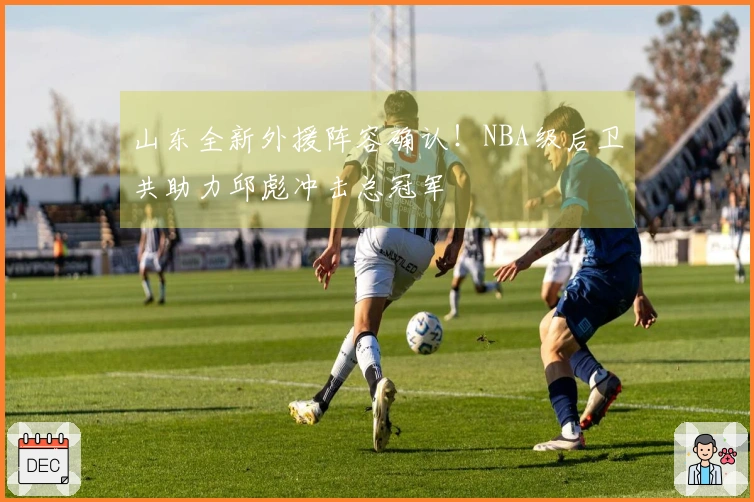 山东全新外援阵容确认！NBA级后卫共助力邱彪冲击总冠军