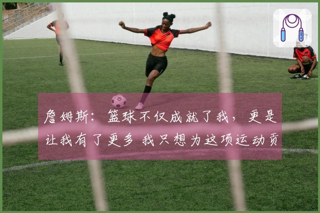 詹姆斯：篮球不仅成就了我，更是让我有了更多 我只想为这项运动贡献一切