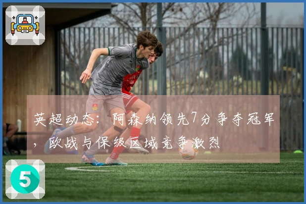 英超动态：阿森纳领先7分争夺冠军，欧战与保级区域竞争激烈
