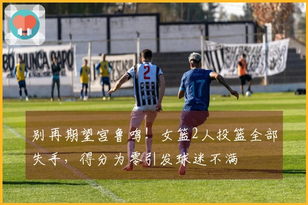 别再期望宫鲁鸣！女篮2人投篮全部失手，得分为零引发球迷不满