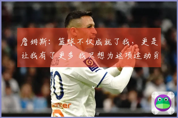 詹姆斯：篮球不仅成就了我，更是让我有了更多 我只想为这项运动贡献一切