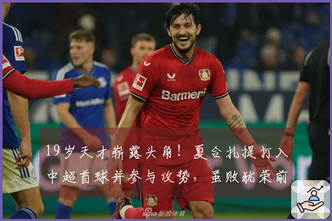 19岁天才崭露头角！夏合扎提打入中超首球并参与攻势，虽败犹荣前景可期