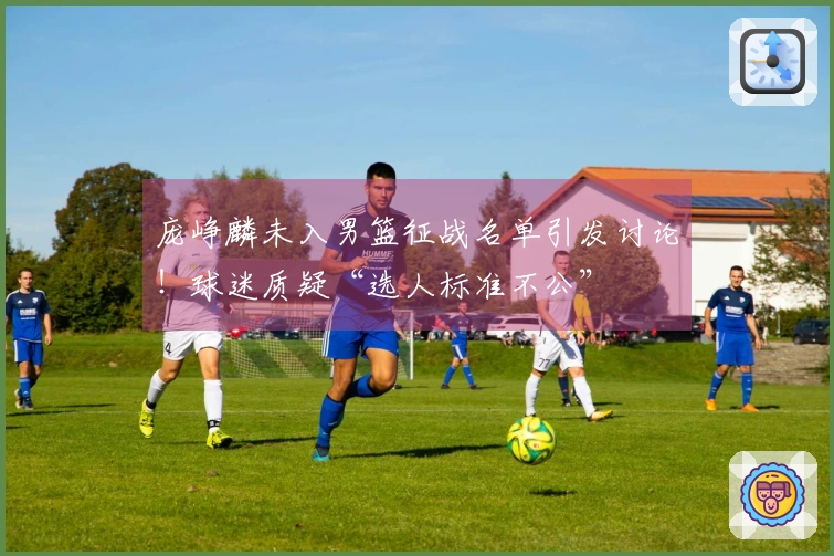 庞峥麟未入男篮征战名单引发讨论！球迷质疑“选人标准不公”