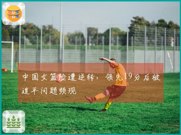 中国女篮险遭逆转，领先19分后被追平问题频现