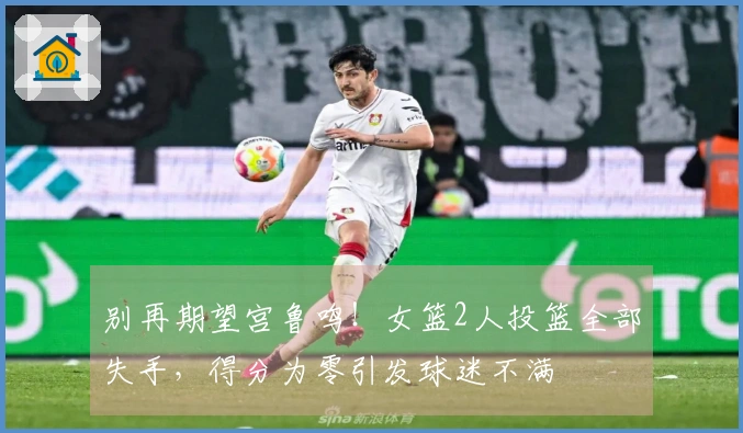 别再期望宫鲁鸣！女篮2人投篮全部失手，得分为零引发球迷不满
