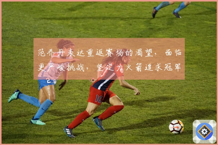 范乔丹表达重返赛场的渴望，面临更严峻挑战，坚定为火箭追求冠军