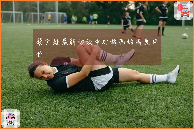葫芦娃最新访谈中对梅西的高度评价
