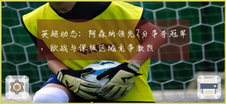 英超动态：阿森纳领先7分争夺冠军，欧战与保级区域竞争激烈