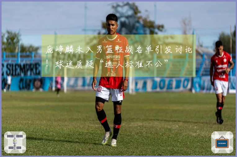 庞峥麟未入男篮征战名单引发讨论！球迷质疑“选人标准不公”