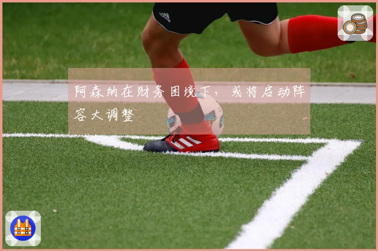 阿森纳在财务困境下，或将启动阵容大调整