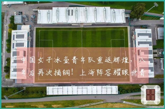 中国女子冰壶青年队重返辉煌，八年后再次摘铜！上海阵容耀眼世青赛