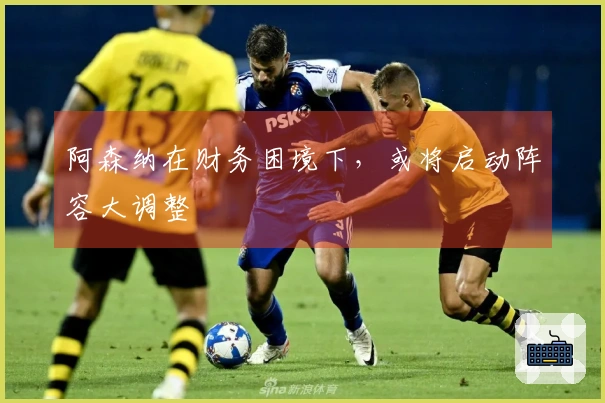 阿森纳在财务困境下，或将启动阵容大调整