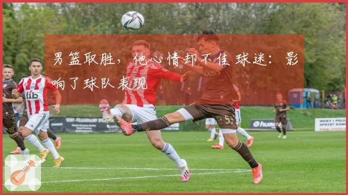 男篮取胜，他心情却不佳 球迷：影响了球队表现